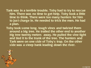 Tark was in a terrible trouble. Toby had to try to rescue him. There was no time to get help. Toby took a little time to think. There were too many hunters for him to just charge in. He needed to trick the men. He had a plan. Toby took some long, tough vines and twisted them around a big tree. He trailed the other end to another big tree twenty meters  away. He pulled the vine tight and tied it to the trunk of the tree. The hunters and Tark were on one side of Toby’s trap. On the other side was a steep bank leading down the river. 