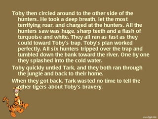 Toby then circled around to the other side of the hunters. He took a deep breath, let the most terrifying roar, and charged at the hunters. All the hunters saw was huge, sharp teeth and a flash of turquoise and white. They all ran as fast as they could toward Toby’s trap. Toby’s plan worked perfectly. All six hunters tripped over the trap and tumbled down the bank toward the river. One by one they splashed into the cold water.  Toby quickly untied Tark, and they both ran through the jungle and back to their home. When they got back, Tark wasted no time to tell the other tigers about Toby's bravery. 
