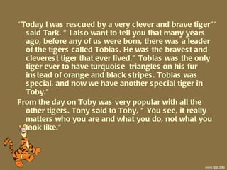 “ Today I was rescued by a very clever and brave tiger”’ said Tark. “ I also want to tell you that many years ago, before any of us were born, there was a leader of the tigers called Tobias. He was the bravest and cleverest tiger that ever lived.” Tobias was the only tiger ever to have turquoise  triangles on his fur instead of orange and black stripes. Tobias was special, and now we have another special tiger in Toby.”  From the day on Toby was very popular with all the other tigers. Tony said to Toby, “ You see, it really matters who you are and what you do, not what you look like.” 