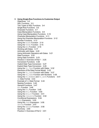 3 Using Single-Row Functions to Customize Output Objectives  3-2 SQL Functions  3-3 Two Types of SQL Functions  3-4 Single-Row Functions  3-5 Character Functions  3-7 Case-Manipulation Functions  3-9 Using Case-Manipulation Functions  3-10 Character-Manipulation Functions  3-11 Using the Character-Manipulation Functions  3-12 Number Functions  3-13 Using the  ROUND  Function  3-14 Using the  TRUNC  Function  3-15 Using the  MOD  Function  3-16 Working with Dates  3-17 Arithmetic with Dates  3-20 Using Arithmetic Operators with Dates  3-21 Date Functions  3-22 Using Date Functions  3-23 Practice 3: Overview of Part 1  3-25 Conversion Functions  3-26 Implicit Data Type Conversion  3-27 Explicit Data Type Conversion  3-29 Using the  TO_CHAR  Function with Dates  3-32 Elements of the Date Format Model  3-33 Using the  TO_CHAR  Function with Dates  3-37 Using the  TO_CHAR  Function with Numbers  3-38 Using the  TO_NUMBER  and  TO_DATE  Functions  3-41 RR  Date Format  3-43 Example of  RR  Date Format  3-44 Nesting Functions  3-45 General Functions  3-47 NVL  Function  3-48 Using the  NVL  Function  3-49 Using the  NVL2  Function  3-50 Using the  NULLIF  Function  3-51 Using the  COALESCE  Function  3-52 Conditional Expressions  3-54 CASE  Expression  3-55 Using the  CASE  Expression  3-56 DECODE  Function  3-57 Using the  DECODE  Function  3-58 Summary  3-60 Practice 3: Overview of Part 2  3-61 v 