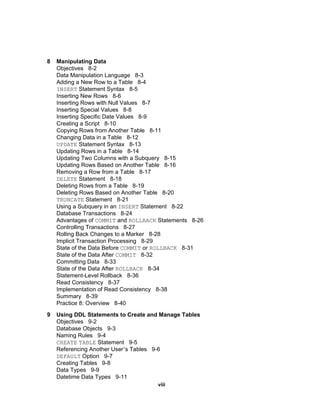 8 Manipulating Data Objectives  8-2 Data Manipulation Language  8-3 Adding a New Row to a Table  8-4 INSERT  Statement Syntax  8-5 Inserting New Rows  8-6 Inserting Rows with Null Values  8-7 Inserting Special Values  8-8 Inserting Specific Date Values  8-9 Creating a Script  8-10 Copying Rows from Another Table  8-11 Changing Data in a Table  8-12 UPDATE  Statement Syntax  8-13 Updating Rows in a Table  8-14 Updating Two Columns with a Subquery  8-15 Updating Rows Based on Another Table  8-16 Removing a Row from a Table  8-17 DELETE  Statement  8-18 Deleting Rows from a Table  8-19 Deleting Rows Based on Another Table  8-20 TRUNCATE  Statement  8-21 Using a Subquery in an  INSERT  Statement  8-22 Database Transactions  8-24 Advantages of  COMMIT  and  ROLLBACK  Statements  8-26 Controlling Transactions  8-27 Rolling Back Changes to a Marker  8-28 Implicit Transaction Processing  8-29 State of the Data Before  COMMIT  or  ROLLBACK   8-31 State of the Data After  COMMIT   8-32 Committing Data  8-33 State of the Data After  ROLLBACK   8-34 Statement-Level Rollback  8-36 Read Consistency  8-37 Implementation of Read Consistency  8-38 Summary  8-39 Practice 8: Overview  8-40 9 Using DDL Statements to Create and Manage Tables Objectives  9-2 Database Objects  9-3 Naming Rules  9-4 CREATE   TABLE  Statement  9-5 Referencing Another User ’ s Tables  9-6 DEFAULT  Option  9-7 Creating Tables  9-8 Data Types  9-9 Datetime Data Types  9-11 viii 
