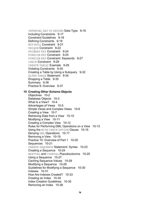 INTERVAL   DAY   TO   SECOND  Data Type  9-16 Including Constraints  9-17 Constraint Guidelines  9-18 Defining Constraints  9-19 NOT   NULL  Constraint  9-21 UNIQUE  Constraint  9-22 PRIMARY   KEY  Constraint  9-24 FOREIGN   KEY  Constraint  9-25 FOREIGN   KEY  Constraint: Keywords  9-27 CHECK  Constraint  9-28 CREATE   TABLE : Example  9-29 Violating Constraints  9-30 Creating a Table by Using a Subquery  9-32 ALTER   TABLE  Statement  9-34 Dropping a Table  9-35 Summary  9-36 Practice 9: Overview  9-37 10 Creating Other Schema Objects Objectives  10-2 Database Objects  10-3 What Is a View?  10-4 Advantages of Views  10-5 Simple Views and Complex Views  10-6 Creating a View  10-7 Retrieving Data from a View  10-10 Modifying a View  10-11 Creating a Complex View  10-12 Rules for Performing DML Operations on a View  10-13 Using the  WITH   CHECK   OPTION  Clause  10-16 Denying  DML  Operations  10-17 Removing a View  10-19 Practice 10: Overview of Part 1  10-20 Sequences  10-21 CREATE   SEQUENCE  Statement: Syntax  10-23 Creating a Sequence  10-24 NEXTVAL  and  CURRVAL  Pseudocolumns  10-25 Using a Sequence  10-27 Caching Sequence Values  10-28 Modifying a Sequence  10-29 Guidelines for Modifying a Sequence  10-30 Indexes  10-31 How Are Indexes Created?  10-33 Creating an Index  10-34 Index Creation Guidelines  10-35 Removing an Index  10-36 ix 