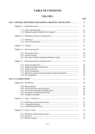 Copyright © United Nations, 2009. All rights reserved


                                            TABLE OF CONTENTS

                                                              VOLUME I
                                                                                                                                                     Page

Part 1. GENERAL PROVISIONS, DEFINITIONS, TRAINING AND SECURITY ................                                                                      19

      Chapter 1.1 - General provisions ..........................................................................................                    21

                 1.1.1 Scope and application .....................................................................................                   21
                 1.1.2 Dangerous goods forbidden from transport.....................................................                                 22

      Chapter 1.2 - Definitions and units of measurement .............................................................                               23

                 1.2.1 Definitions ....................................................................................................              23
                 1.2.2 Units of measurement......................................................................................                    33

      Chapter 1.3 - Training              .......................................................................................................    37

      Chapter 1.4        Security provisions ..........................................................................................              39

                1.4.1 General provisions ..........................................................................................                  39
                1.4.2 Security training ..........................................................................................                   39
                1.4.3 Provisions for high consequence dangerous goods ........................................                                       39

      Chapter 1.5        General provisions concerning Class 7............................................................                            43

                1.5.1    Scope and application .....................................................................................                 43
                1.5.2    Radiation protection programme .....................................................................                        44
                1.5.3    Quality assurance .........................................................................................                 45
                1.5.4    Special arrangement ........................................................................................                45
                1.5.5    Radioactive material possessing other dangerous properties ..........................                                       46
                1.5.6    Non-compliance ..........................................................................................                   46

Part 2. CLASSIFICATION                  ..........................................................................................................   47

      Chapter 2.0 - Introduction                  ...............................................................................................     49

                 2.0.0   Responsibilities     ..........................................................................................             49
                 2.0.1   Classes, divisions, packing groups ..................................................................                       49
                 2.0.2   UN numbers and proper shipping names.........................................................                               51
                 2.0.3   Precedence of hazard characteristics ...............................................................                        53
                 2.0.4   Transport of samples .......................................................................................                55

      Chapter 2.1 - Class 1 - Explosives.........................................................................................                     57

                 2.1.1 Definitions and general provisions ..................................................................                         57
                 2.1.2 Compatibility groups .......................................................................................                  59
                 2.1.3 Classification procedure ..................................................................................                   61

      Chapter 2.2 - Class 2 - Gases                    ..........................................................................................    73

                 2.2.1 Definitions and general provisions ..................................................................                         73
                 2.2.2 Divisions .......................................................................................................             73
                 2.2.3 Mixtures of gases ..........................................................................................                  75


                                                                       - 13 -
 