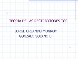 TEORIA DE LAS RESTRICCIONES TOC JORGE ORLANDO MONROY GONZALO SOLANO B. 