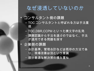 なぜ浸透していないのか コンサルタント側の課題 TOC コンサルタントと呼ばれる方は手法重視 TOC,DBR,CCPM といった横文字の乱発 課題認識から手法を選ぶのではなく、手法が適用できる問題を探す 企業側の課題 会計基準、管理会計などは既存の方法であり、現場改善は別という意識 部分最適な解決策の積み重ね 