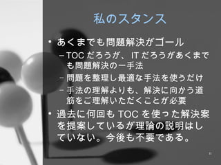 私のスタンス あくまでも問題解決がゴール TOC だろうが、 IT だろうがあくまでも問題解決の一手法 問題を整理し最適な手法を使うだけ 手法の理解よりも、解決に向かう道筋をご理解いただくことが必要 過去に何回も TOC を使った解決案を提案しているが理論の説明はしていない。今後も不要である。 