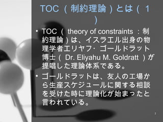 TOC （制約理論）とは（１） TOC （ theory of constraints ： 制約理論）は、イスラエル出身の物理学者エリヤフ・ゴールドラット博士（ Dr. Eliyahu M. Goldratt ） が提唱した理論体系である。 ゴールドラットは、友人の工場から生産スケジュールに関する相談を受けた時に理論化が始まったと言われている。 