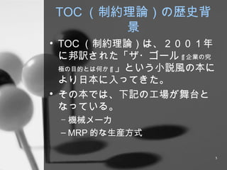 TOC （制約理論）の歴史背景 TOC （制約理論）は、２００１年に邦訳された「ザ・ゴール ~ 企業の究極の目的とは何か ~ 」という小説風の本により日本に入ってきた。 その本では、下記の工場が舞台となっている。 機械メーカ MRP 的な生産方式 
