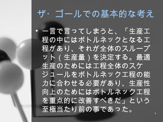 ザ・ゴールでの基本的な考え 一言で言ってしまうと、「生産工程の中にはボトルネックとなる工程があり、それが全体のスループット（生産量）を決定する。最適生産のためには工程全体のスケジュールをボトルネック工程の能力に合わせる必要があり、生産性向上のためにはボトルネック工程を重点的に改善すべきだ」という至極当たり前の事であった。 