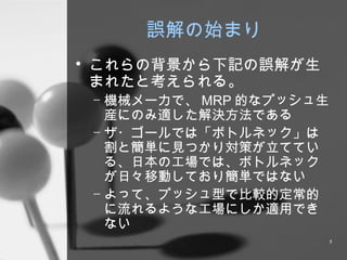 誤解の始まり これらの背景から下記の誤解が生まれたと考えられる。 機械メーカで、 MRP 的なプッシュ生産にのみ適した解決方法である ザ・ゴールでは「ボトルネック」は割と簡単に見つかり対策が立てている、日本の工場では、ボトルネックが日々移動しており簡単ではない よって、プッシュ型で比較的定常的に流れるような工場にしか適用できない 