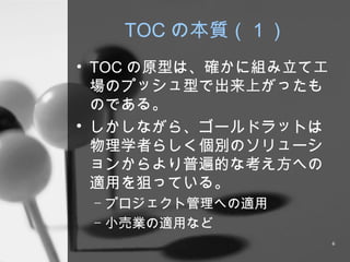 TOC の本質（１） TOC の原型は、確かに組み立て工場のプッシュ型で出来上がったものである。 しかしながら、ゴールドラットは物理学者らしく個別のソリューションからより普遍的な考え方への適用を狙っている。 プロジェクト管理への適用 小売業の適用など 