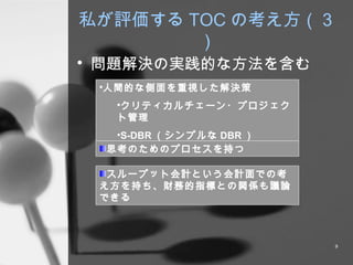 私が評価する TOC の考え方（３） 問題解決の実践的な方法を含む 人間的な側面を重視した解決策 クリティカルチェーン・プロジェクト管理 S-DBR （シンプルな DBR ） 思考のためのプロセスを持つ スループット会計という会計面での考え方を持ち、財務的指標との関係も議論できる 