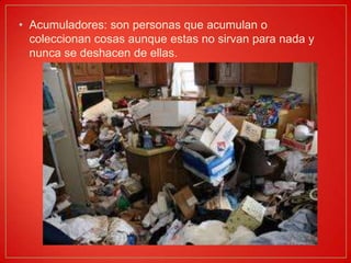 Acumuladores: son personas que acumulan o coleccionan cosas aunque estas no sirvan para nada y nunca se deshacen de ellas.