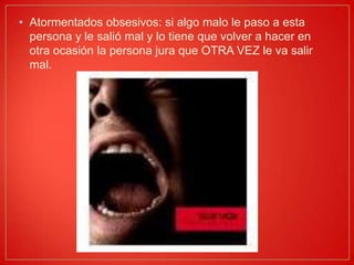Atormentados obsesivos: si algo malo le paso a esta persona y le salió mal y lo tiene que volver a hacer en otra ocasión la persona jura que OTRA VEZ le va salir mal.