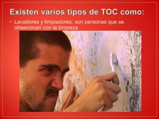 Existen varios tipos de TOC como:Lavadores y limpiadores: son personas que se obsecionan con la limpieza.
