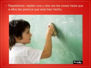 Repetidores: repiten una y otra vez las cosas hasta que a ellos les parezca que esta bien hecho.