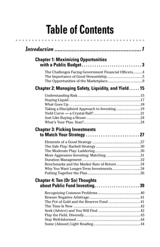 Table of Contents
Introduction .......................................................1
     Chapter 1: Maximizing Opportunities
       with a Public Budget . . . . . . . . . . . . . . . . . . . . . . . . . . . . 3
            The Challenges Facing Government Financial Officers..........4
            The Importance of Good Stewardship .....................................5
            The Opportunities of the Marketplace.....................................9

     Chapter 2: Managing Safety, Liquidity, and Yield . . . . . 15
            Understanding Risk ..................................................................15
            Staying Liquid............................................................................17
            What Goes Up . . .......................................................................18
            Taking a Disciplined Approach to Investing..........................19
            Yield Curve — a Crystal Ball?..................................................21
            Just Like Buying a House .........................................................24
            What’s Your Plan, Stan?............................................................24

     Chapter 3: Picking Investments
       to Match Your Strategy . . . . . . . . . . . . . . . . . . . . . . . . . 27
            Elements of a Good Strategy ...................................................27
            The Safe Play: Barbell Strategy ...............................................30
            The Moderate Play: Laddering ................................................30
            More Aggressive Investing: Matching ....................................31
            Duration Management..............................................................32
            Benchmarks and the Market Rate of Return .........................34
            Why You Want Longer-Term Investments..............................34
            Putting Together the Plan ........................................................36

     Chapter 4: Ten (Or So) Thoughts
       about Public Fund Investing. . . . . . . . . . . . . . . . . . . . . 39
            Recognizing Common Problems .............................................40
            Beware Negative Arbitrage ......................................................41
            The Pot of Gold and the Reserve Fund ..................................41
            The Time Is Now .......................................................................42
            Seek (Advice) and You Will Find .............................................42
            Play the Field, Diversify............................................................43
            Stay Well-Informed ....................................................................44
            Some (Almost) Light Reading..................................................44
 