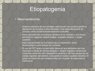 Etiopatogenia
• Neuroanatomía:
– Diversos estudios de neuroimagen estructural y funcional sugieren la
afectación de circuitos cortico estriados, más específicamente de
circuitos orbito frontal-estriado-talámico-corticales.
– Estos estudios han encontrado cambios en el volumen y una mayor
actividad en regiones orbitofrontales, cingulado anterior y núcleo
caudado
– Esta hiperactividad se normaliza tras un tratamiento tanto
farmacológico como terapia de conducta
– El uso de PET scans ha permitido observar que pacientes que han
mejorado a través de farmacoterapia o terapia cognitiva conductual
presentan reducción del metabolismo cerebral o del flujo sanguíneo en
ciertas regiones del cerebro, incluyendo el núcleo caudado derecho. El
grado de reducción se correlacionaba con el grado de respuesta al
tratamiento.
 