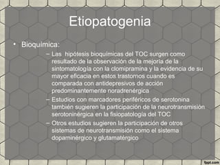 Etiopatogenia
• Bioquímica:
– Las hipótesis bioquímicas del TOC surgen como
resultado de la observación de la mejoría de la
sintomatología con la clomipramina y la evidencia de su
mayor eficacia en estos trastornos cuando es
comparada con antidepresivos de acción
predominantemente noradrenérgica
– Estudios con marcadores periféricos de serotonina
también sugieren la participación de la neurotransmisión
serotoninérgica en la fisiopatología del TOC
– Otros estudios sugieren la participación de otros
sistemas de neurotransmisión como el sistema
dopaminérgico y glutamatérgico
 