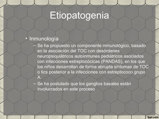 Etiopatogenia
• Inmunología
– Se ha propuesto un componente inmunológico, basado
en la asociación del TOC con desórdenes
neuropsiquiátricos autoinmunes pediátricos asociados
con infecciones estreptocócicas (PANDAS), en los que
los niños desarrollan de forma abrupta síntomas de TOC
o tics posterior a la infecciones con estreptococo grupo
A.
– Se ha postulado que los ganglios basales están
involucrados en este proceso
 