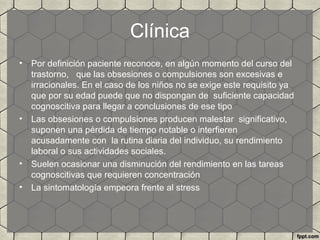 Clínica
• Por definición paciente reconoce, en algún momento del curso del
trastorno, que las obsesiones o compulsiones son excesivas e
irracionales. En el caso de los niños no se exige este requisito ya
que por su edad puede que no dispongan de suficiente capacidad
cognoscitiva para llegar a conclusiones de ese tipo
• Las obsesiones o compulsiones producen malestar significativo,
suponen una pérdida de tiempo notable o interfieren
acusadamente con la rutina diaria del individuo, su rendimiento
laboral o sus actividades sociales.
• Suelen ocasionar una disminución del rendimiento en las tareas
cognoscitivas que requieren concentración
• La sintomatología empeora frente al stress
 