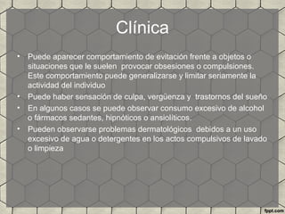Clínica
• Puede aparecer comportamiento de evitación frente a objetos o
situaciones que le suelen provocar obsesiones o compulsiones.
Este comportamiento puede generalizarse y limitar seriamente la
actividad del individuo
• Puede haber sensación de culpa, vergüenza y trastornos del sueño
• En algunos casos se puede observar consumo excesivo de alcohol
o fármacos sedantes, hipnóticos o ansiolíticos.
• Pueden observarse problemas dermatológicos debidos a un uso
excesivo de agua o detergentes en los actos compulsivos de lavado
o limpieza
 
