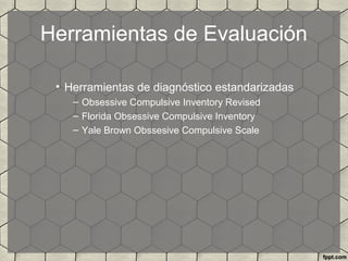Herramientas de Evaluación
• Herramientas de diagnóstico estandarizadas
– Obsessive Compulsive Inventory Revised
– Florida Obsessive Compulsive Inventory
– Yale Brown Obssesive Compulsive Scale
 