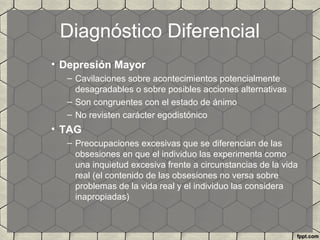 Diagnóstico Diferencial
• Depresión Mayor
– Cavilaciones sobre acontecimientos potencialmente
desagradables o sobre posibles acciones alternativas
– Son congruentes con el estado de ánimo
– No revisten carácter egodistónico
• TAG
– Preocupaciones excesivas que se diferencian de las
obsesiones en que el individuo las experimenta como
una inquietud excesiva frente a circunstancias de la vida
real (el contenido de las obsesiones no versa sobre
problemas de la vida real y el individuo las considera
inapropiadas)
 