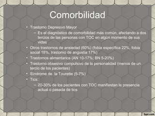 Comorbilidad
• Trastorno Depresivo Mayor
– Es el diagnóstico de comorbilidad más común, afectando a dos
tercios de las personas con TOC en algún momento de sus
vidas
• Otros trastornos de ansiedad (60%) (fobia específica 22%, fobia
social 18%, trastorno de angustia 17%)
• Trastornos alimentarios (AN 10-17%; BN 5-20%)
• Trastorno obsesivo compulsivo de la personalidad (menos de un
tercio de los pacientes)
• Síndrome de la Tourette (5-7%)
• Tics:
– 20-30% de los pacientes con TOC manifiestan la presencia
actual o pasada de tics
 