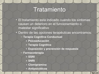 Tratamiento
• El tratamiento está indicado cuando los síntomas
causan un deterioro en el funcionamiento o
malestar significativo
• Dentro de las opciones terapéuticas encontramos:
– Terapia Cognitiva Conductual
» Psicoeducación
» Terapia Cognitiva
» Exposición y prevención de respuesta
– Farmacoterapia
» SSRI
» SNRI
» Clomipramina
» Antipsicóticos
 