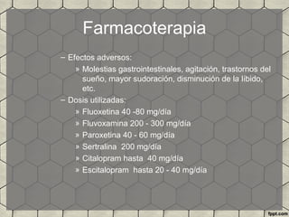 Farmacoterapia
– Efectos adversos:
» Molestias gastrointestinales, agitación, trastornos del
sueño, mayor sudoración, disminución de la líbido,
etc.
– Dosis utilizadas:
» Fluoxetina 40 -80 mg/día
» Fluvoxamina 200 - 300 mg/día
» Paroxetina 40 - 60 mg/día
» Sertralina 200 mg/día
» Citalopram hasta 40 mg/día
» Escitalopram hasta 20 - 40 mg/día
 