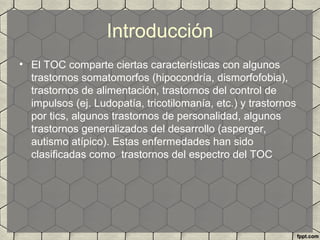 Introducción
• El TOC comparte ciertas características con algunos
trastornos somatomorfos (hipocondría, dismorfofobia),
trastornos de alimentación, trastornos del control de
impulsos (ej. Ludopatía, tricotilomanía, etc.) y trastornos
por tics, algunos trastornos de personalidad, algunos
trastornos generalizados del desarrollo (asperger,
autismo atípico). Estas enfermedades han sido
clasificadas como trastornos del espectro del TOC
 