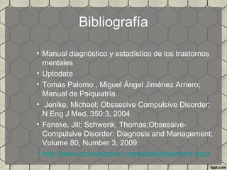 Bibliografía
• Manual diagnóstico y estadístico de los trastornos
mentales
• Uptodate
• Tomás Palomo , Miguel Ángel Jiménez Arriero;
Manual de Psiquiatría.
• Jenike, Michael; Obssesive Compulsive Disorder;
N Eng J Med, 350:3, 2004
• Fenske, Jill; Schwenk, Thomas;Obsessive-
Compulsive Disorder: Diagnosis and Management;
Volume 80, Number 3, 2009
• http://www.ocfoundation.org/relateddisorders.aspx
 