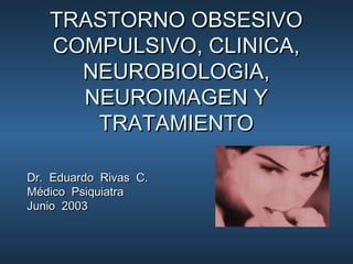 TRASTORNO OBSESIVOTRASTORNO OBSESIVO
COMPULSIVO, CLINICA,COMPULSIVO, CLINICA,
NEUROBIOLOGIA,NEUROBIOLOGIA,
NEUROIMAGEN YNEUROIMAGEN Y
TRATAMIENTOTRATAMIENTO
Dr. Eduardo Rivas C.Dr. Eduardo Rivas C.
Médico PsiquiatraMédico Psiquiatra
Junio 2003Junio 2003
 