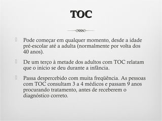 TOC


Pode começar em qualquer momento, desde a idade
pré-escolar até a adulta (normalmente por volta dos
40 anos).



De um terço à metade dos adultos com TOC relatam
que o início se deu durante a infância.



Passa despercebido com muita freqüência. As pessoas
com TOC consultam 3 a 4 médicos e passam 9 anos
procurando tratamento, antes de receberem o
diagnóstico correto.

 