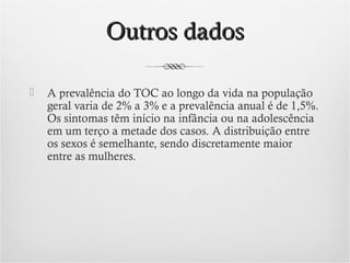 Outros dados


A prevalência do TOC ao longo da vida na população
geral varia de 2% a 3% e a prevalência anual é de 1,5%.
Os sintomas têm início na infância ou na adolescência
em um terço a metade dos casos. A distribuição entre
os sexos é semelhante, sendo discretamente maior
entre as mulheres.

 