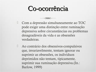 Co-ocorrência


Com a depressão simultaneamente ao TOC
pode exigir uma distinção entre ruminação
depressiva sobre circunstâncias ou problemas
desagradáveis da vida e as obsessões
verdadeiras.



Ao contrário dos obsessivos-compulsivos
que, invariavelmente, tentam ignorar ou
suprimir as obsessões, os indivíduos
deprimidos não tentam, tipicamente,
suprimir sua ruminação depressiva.(In.:
Barlow, 1999)

 