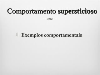Comportamento supersticioso
 Exemplos comportamentais

 