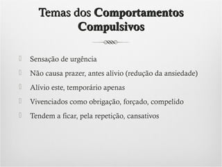 Temas dos Comportamentos
Compulsivos


Sensação de urgência



Não causa prazer, antes alívio (redução da ansiedade)



Alívio este, temporário apenas



Vivenciados como obrigação, forçado, compelido



Tendem a ficar, pela repetição, cansativos

 