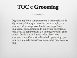 TOC e Grooming
O grooming é um comportamento característico de
algumas espécies, que consiste, por exemplo, em
lamber e alisar os pelos e lamber o corpo. Suas
finalidades são a limpeza da superfície corporal, a
regulação da temperatura e a interação social, entre
outras. Os rituais de limpeza dos obsessivos
lembram a seqüência ritualizada do grooming, que,
uma vez iniciada, transcorre na mesma ordem até o
final.

 