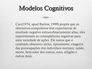 Modelos Cognitivos


Carr(1974, apud Barlow, 1999) propôs que os
obsessivos-compulsivos têm expectativas de
resultado negativo extraordinariamente altas; eles
superestimam as conseqüências negativas para
uma variedade de ações. Ele notou que o
conteúdo obsessivo inclui, tipicamente, exageros
das preocupações dos indivíduos normais: saúde,
morte, bem-estar dos outros, sexo, religião e
outras mais.

 