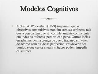 Modelos Cognitivos


McFall & Wollershein(1979) sugeriram que o
obsessivos-compulsivos mantêm crenças errôneas, tais
que a pessoa tem que ser completamente competente
em todas os esforços, para valer a pena. Outras idéias
erradas incluem a crença de que o fracasso em viver
de acordo com as idéias perfeccionistas deveria ser
punido e que certos rituais mágicos podem impedir
catástrofes.

 
