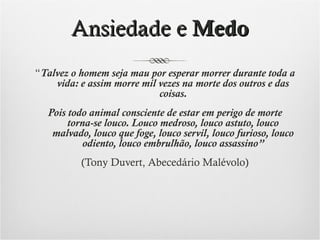 Ansiedade e Medo
“Talvez o homem seja mau por esperar morrer durante toda a
vida: e assim morre mil vezes na morte dos outros e das
coisas.
Pois todo animal consciente de estar em perigo de morte
torna-se louco. Louco medroso, louco astuto, louco
malvado, louco que foge, louco servil, louco furioso, louco
odiento, louco embrulhão, louco assassino”
(Tony Duvert, Abecedário Malévolo)

 
