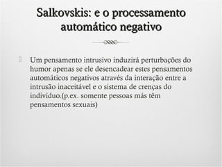 Salkovskis: e o processamento
automático negativo


Um pensamento intrusivo induzirá perturbações do
humor apenas se ele desencadear estes pensamentos
automáticos negativos através da interação entre a
intrusão inaceitável e o sistema de crenças do
indivíduo.(p.ex. somente pessoas más têm
pensamentos sexuais)

 