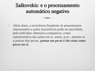 Salkovskis: e o processamento
automático negativo


Além disso, a ocorrência freqüente de pensamentos
relacionados a ações inaceitáveis pode ser percebida,
pelo indivíduo obsessivo-compulsivo, como
representativa das ações em si, assim, p.ex., mesmo se
a pessoa não pecou, pensar em pecar é tão ruim como
pecar em si.

 