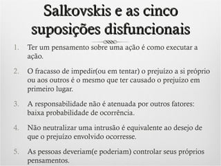 Salkovskis e as cinco
suposições disfuncionais
1.

Ter um pensamento sobre uma ação é como executar a
ação.

2.

O fracasso de impedir(ou em tentar) o prejuízo a si próprio
ou aos outros é o mesmo que ter causado o prejuízo em
primeiro lugar.

3.

A responsabilidade não é atenuada por outros fatores:
baixa probabilidade de ocorrência.

4.

Não neutralizar uma intrusão é equivalente ao desejo de
que o prejuízo envolvido ocorresse.

5.

As pessoas deveriam(e poderiam) controlar seus próprios
pensamentos.

 
