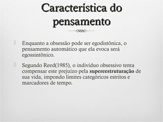 Característica do
pensamento


Enquanto a obsessão pode ser egodistônica, o
pensamento automático que ela evoca será
egossintônico.



Segundo Reed(1985), o indivíduo obsessivo tenta
compensar este prejuízo pela supereestruturação de
sua vida, impondo limites categóricos estritos e
marcadores de tempo.

 