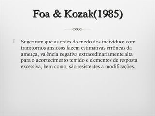 Foa & Kozak(1985)


Sugeriram que as redes do medo dos indivíduos com
transtornos ansiosos fazem estimativas errôneas da
ameaça, valência negativa extraordinariamente alta
para o acontecimento temido e elementos de resposta
excessiva, bem como, são resistentes a modificações.

 