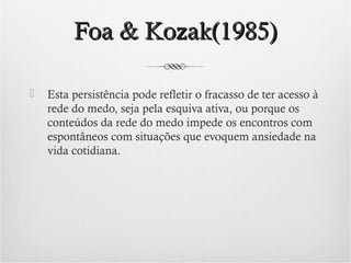 Foa & Kozak(1985)


Esta persistência pode refletir o fracasso de ter acesso à
rede do medo, seja pela esquiva ativa, ou porque os
conteúdos da rede do medo impede os encontros com
espontâneos com situações que evoquem ansiedade na
vida cotidiana.

 