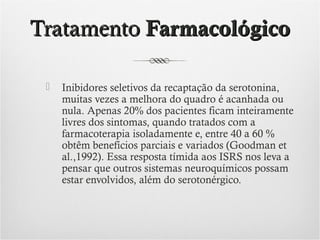 Tratamento Farmacológico


Inibidores seletivos da recaptação da serotonina,
muitas vezes a melhora do quadro é acanhada ou
nula. Apenas 20% dos pacientes ficam inteiramente
livres dos sintomas, quando tratados com a
farmacoterapia isoladamente e, entre 40 a 60 %
obtêm benefícios parciais e variados (Goodman et
al.,1992). Essa resposta tímida aos ISRS nos leva a
pensar que outros sistemas neuroquímicos possam
estar envolvidos, além do serotonérgico.

 